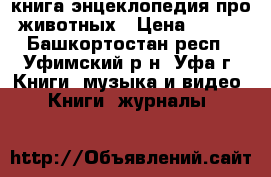  книга энцеклопедия про животных › Цена ­ 100 - Башкортостан респ., Уфимский р-н, Уфа г. Книги, музыка и видео » Книги, журналы   